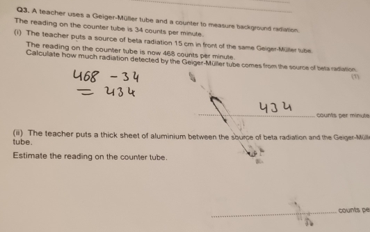 A teacher uses a Geiger-Müller tube and a counter to measure background radiation 
The reading on the counter tube is 34 counts per minute. 
(i) The teacher puts a source of beta radiation 15 cm in front of the same Geiger-Müller tube. 
The reading on the counter tube is now 468 counts per minute. 
Calculate how much radiation detected by the Geiger-Müller tube comes from the source of beta radiation 
(1) 
counts per minute
(ii) The teacher puts a thick sheet of aluminium between the sburce of beta radiation and the Geiger-Müll 
tube. 
Estimate the reading on the counter tube. 
_ 
counts pe