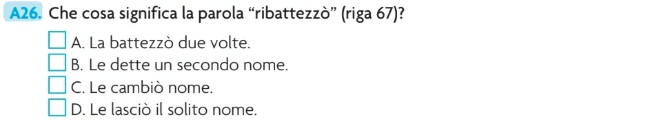 A26. Che cosa significa la parola “ribattezzò” (riga 67)?
A. La battezzò due volte.
B. Le dette un secondo nome.
C. Le cambiò nome.
D. Le lasciò il solito nome.