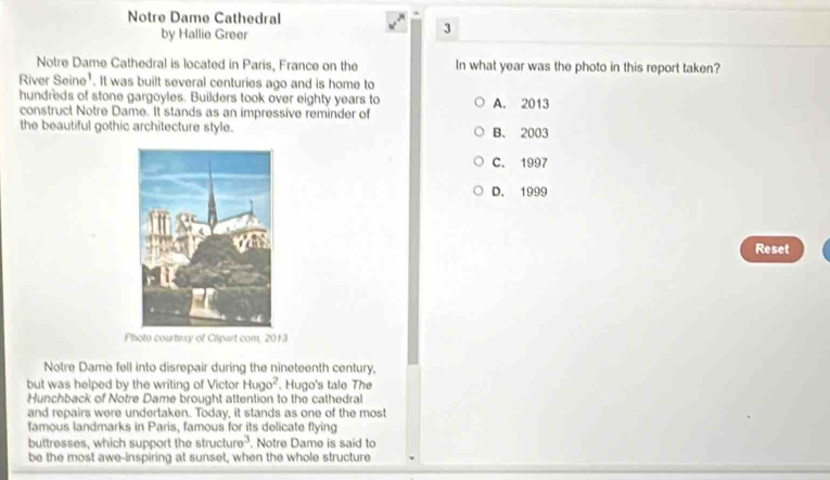 Notre Dame Cathedral
by Hallie Greer
3
Notre Dame Cathedral is located in Paris, France on the In what year was the photo in this report taken?
River Seine' . It was built several centuries ago and is home to
hundreds of stone gargoyles. Builders took over eighty years to
construct Notre Dame. It stands as an impressive reminder of A. 2013
the beautiful gothic architecture style. B. 2003
C. 1997
D. 1999
Reset
Photo courtesy of Clipart com, 2013
Notre Dame fell into disrepair during the nineteenth century,
but was helped by the writing of Victor Hugo^2. Hugo's tale The
Hunchback of Notre Dame brought attention to the cathedral
and repairs were undertaken. Today, it stands as one of the most
famous landmarks in Paris, famous for its delicate flying
buttresses, which support the structure^3 , Notre Dame is said to
be the most awe-inspiring at sunset, when the whole structure