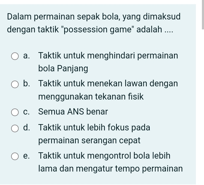 Dalam permainan sepak bola, yang dimaksud
dengan taktik "possession game" adalah ....
a. Taktik untuk menghindari permainan
bola Panjang
b. Taktik untuk menekan lawan dengan
menggunakan tekanan fisik
c. Semua ANS benar
d. Taktik untuk lebih fokus pada
permainan serangan cepat
e. Taktik untuk mengontrol bola lebih
lama dan mengatur tempo permainan