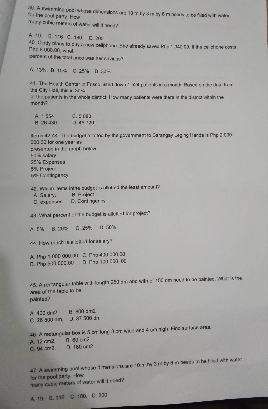 A swimming pool whose dimensions are 10 m by 3 m by 6 m needs to be filled with water
for the pool party. How
many cubic meters of water will it need?
A. 19. B. 116 C. 180 D. 200
40. Cindy plans to buy a new cellphone. She already saved Php 1 040.00. If the cellphone costs
Php 8 000.00, what
percent of the total price was her savings?
A. 13%. B. 15% C. 25% D. 30%
41. The Health Center in Frisco listed down 1 524 patients in a month. Based on the data from
the City Hall, this is 30%
of the patients in the whole district. How many patients were there in the district within the
month?
A. 1 554 C. 5 080
B. 26 430. D. 45 720
Items 42-44. The budget allotted by the government to Barangay Leging Handa is Php 2 000
000.00 for one year as
presented in the graph below.
50% salary
25% Expenses
5% Project
5% Contingency
42. Which items inthe budget is allotted the least amount?
A. Salary. B. Project
C. expenses D. Contingency
43. What percent of the budget is allotted for project?
A. 5% B. 20% C. 25% D. 50%
44. How much is allotted for salary?
A. Php 1 000 000.00 C. Php 400 000.00
B. Php 500 000.00 D. Php 100 000. 00
45. A rectangular table with length 250 dm and with of 150 dm need to be painted. What is the
area of the table to be
painted?
A. 400 dm2. B. 800 dm2
C. 26 500 dm. D. 37 500 dm
46. A rectangular box is 5 cm long 3 cm wide and 4 cm high. Find surface area.
A. 12 cm2. B. 60 cm2
C. 94 cm2. D. 180 cm2
47. A swimming pool whose dimensions are 10 m by 3 m by 6 m needs to be filled with water
for the pool party. How
many cubic meters of water will it need?
A. 19. B. 116 C. 180. D. 200