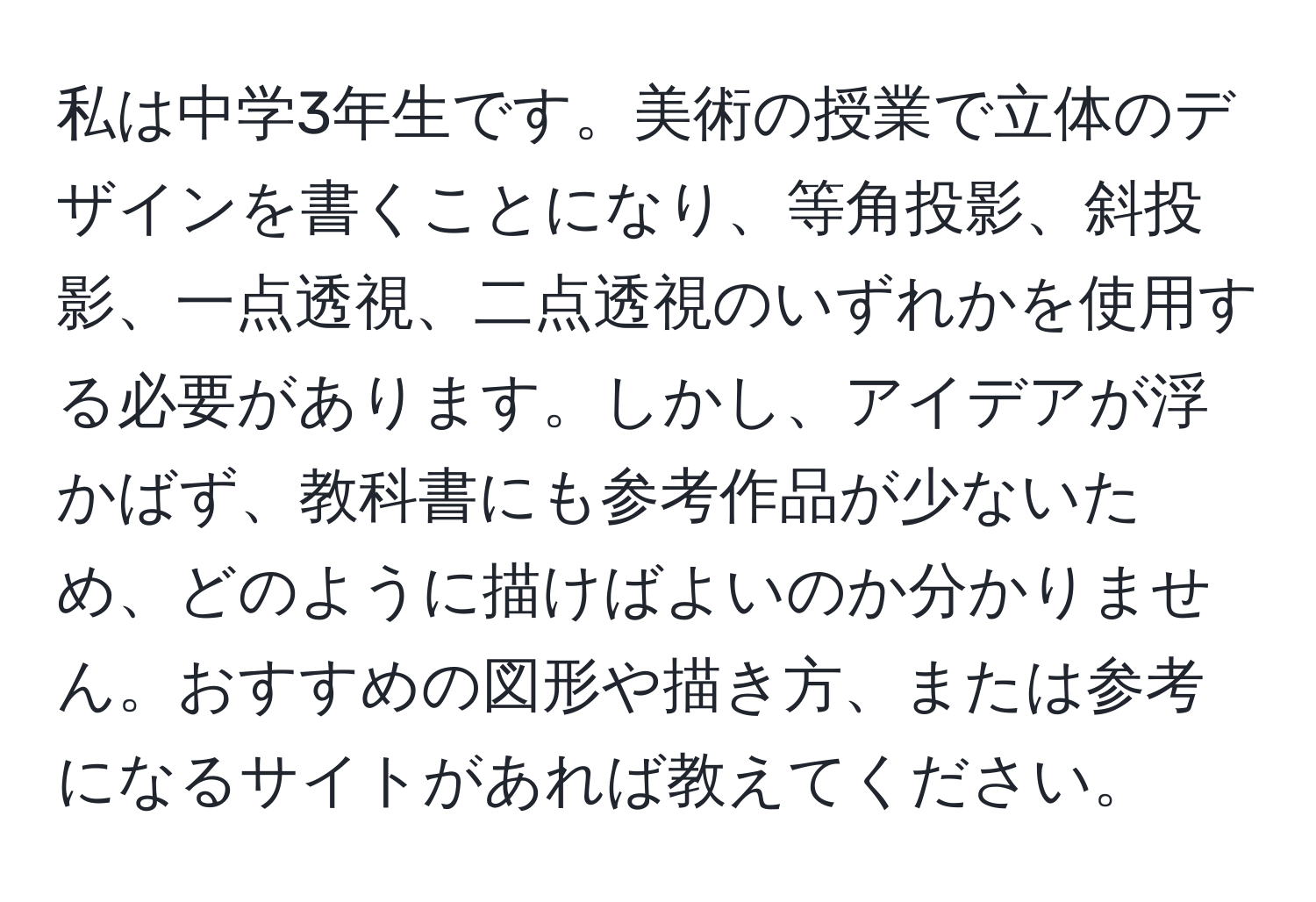 私は中学3年生です。美術の授業で立体のデザインを書くことになり、等角投影、斜投影、一点透視、二点透視のいずれかを使用する必要があります。しかし、アイデアが浮かばず、教科書にも参考作品が少ないため、どのように描けばよいのか分かりません。おすすめの図形や描き方、または参考になるサイトがあれば教えてください。