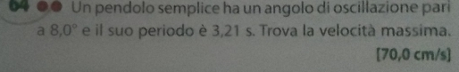 04 0.º Un pendolo semplice ha un angolo di oscillazione pari 
a 8,0° e il suo periodo è 3,21 s. Trova la velocità massima.
[70,0 cm/s ]