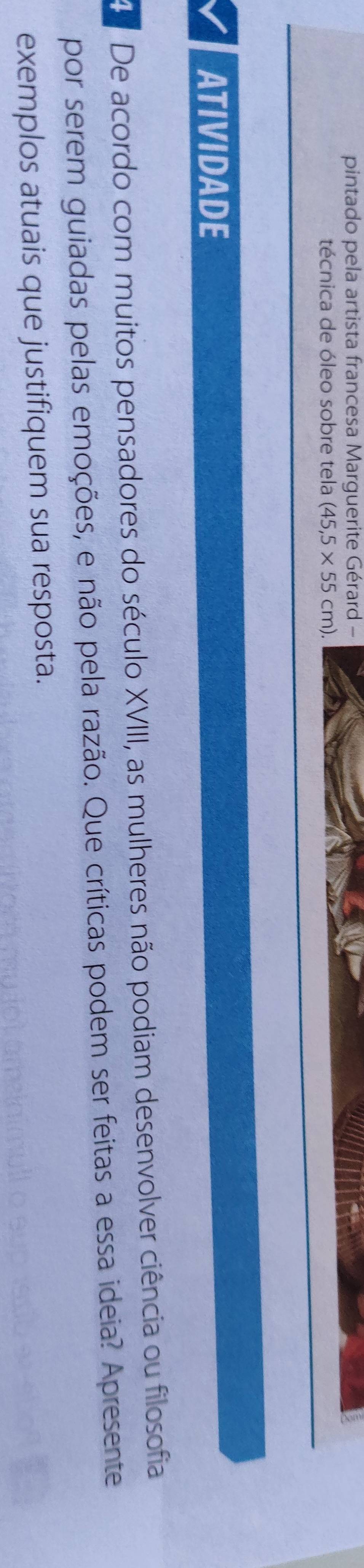 pintado pela artista francesa Marguerite Gérard - 
técnica de óleo sobre tela (45,5* 55cm). 
ATIVIDADE 
De acordo com muitos pensadores do século XVIII, as mulheres não podiam desenvolver ciência ou filosofia 
por serem guiadas pelas emoções, e não pela razão. Que críticas podem ser feitas a essa ideia? Apresente 
exemplos atuais que justifiquem sua resposta.