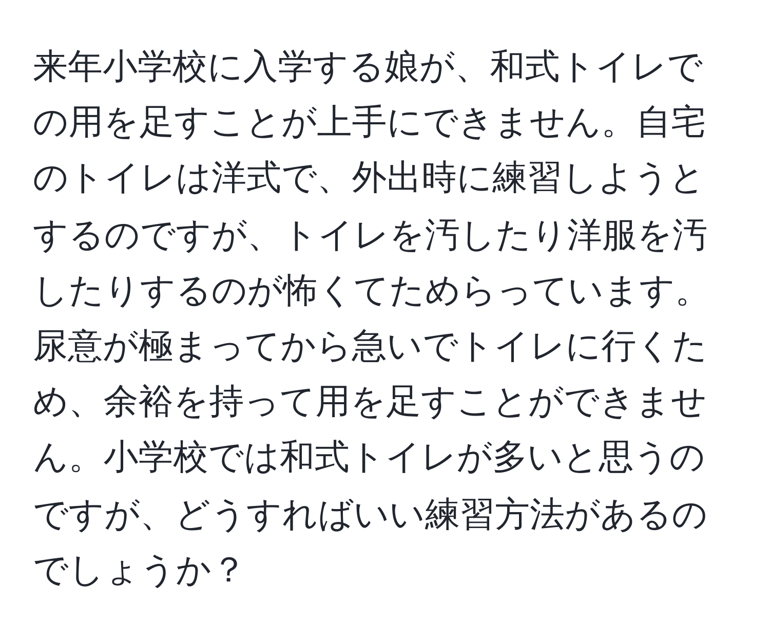 来年小学校に入学する娘が、和式トイレでの用を足すことが上手にできません。自宅のトイレは洋式で、外出時に練習しようとするのですが、トイレを汚したり洋服を汚したりするのが怖くてためらっています。尿意が極まってから急いでトイレに行くため、余裕を持って用を足すことができません。小学校では和式トイレが多いと思うのですが、どうすればいい練習方法があるのでしょうか？