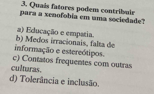 Quais fatores podem contribuir
para a xenofobia em uma sociedade?
a) Educação e empatia.
b) Medos irracionais, falta de
informação e estereótipos.
c) Contatos frequentes com outras
culturas.
d) Tolerância e inclusão.