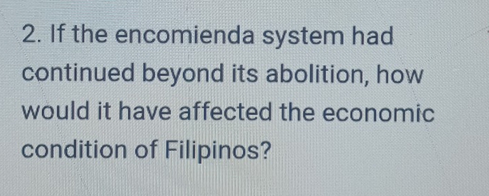 If the encomienda system had 
continued beyond its abolition, how 
would it have affected the economic 
condition of Filipinos?