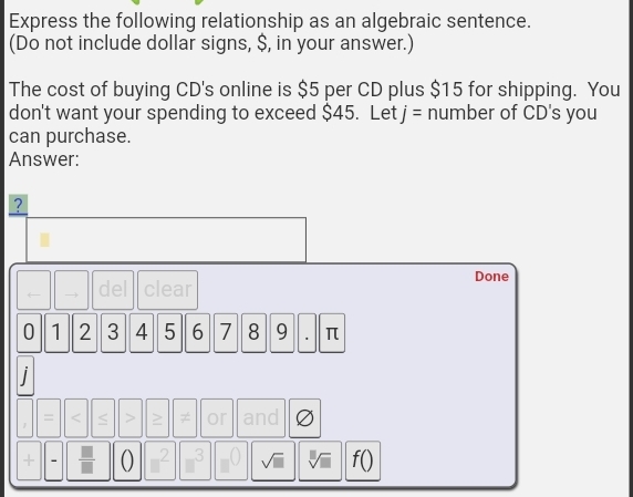 Express the following relationship as an algebraic sentence. 
(Do not include dollar signs, $, in your answer.) 
The cost of buying CD's online is $5 per CD plus $15 for shipping. You 
don't want your spending to exceed $45. Let j= number of CD's you 
can purchase. 
Answer: 
? 
Done 
← del clear
0 1 2 3 4 5 6 7 8 9 π
i 
< 
<tex>1 S > ≠ or and 
+ 0 2 3 f ()