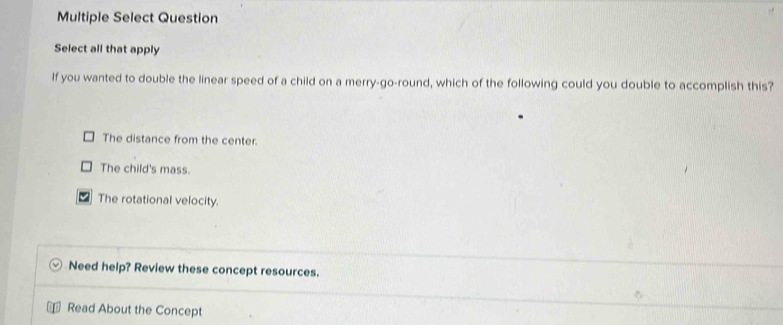 Multiple Select Question
Select all that apply
If you wanted to double the linear speed of a child on a merry-go-round, which of the following could you double to accomplish this?
The distance from the center.
The child's mass.
The rotational velocity.
Need help? Review these concept resources.
Read About the Concept