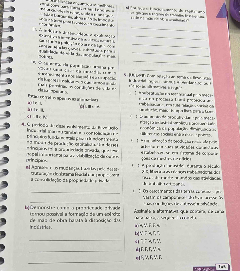 austrialização encontrou as melhores c) Por que o funcionamento do capitalismo
condições para florescer em Londres, a exigia que o regime de trabalho fosse emba-
maior cidade do reino, onde a monarquia, sado na mão de obra assalariada?
aliada à burguesia, abriu mão de impostos
_
sobre a terra para favorecer o crescimento
econômico.
III. A indústria desencadeou a exploração_
extensiva e intensiva de recursos naturais,
causando a poluição do ar e da água, com_
consequências graves, sobretudo, para a
_
qualidade de vida das populações mais_
pobres.
IV. O aumento da população urbana pro-
vocou uma crise de moradia, com o 5. (UEL-PR) Com relação ao tema da Revolução
encarecimento dos aluguéis e a ocupação Industrial Inglesa, atribua V (Verdadeiro) ou F
de lugares insalubres, o que tornou ainda
mais precárias as condições de vida da (Falso) às afirmativas a seguir.
(
classe operária. ) A substituição do tear manual pelo mecâ-
Estão corretas apenas as afirmativas nico no processo fabril propiciou aos
a) l e lI. trabalhadores, em suas relações sociais de
() I, Ⅲ e IV.
b)ⅡeⅢ. produção, maior tempo livre para o lazer.
c) I, I e IV.  ) O aumento da produtividade pela meca-
inização industrial ampliou a prosperidade
4. O período de desenvolvimento da Revolução econômica da população, diminuindo as
Industrial marcou também a consolidação de diferenças sociais entre ricos e pobres.
princípios fundamentais para o funcionamento  ) A organização da produção realizada pelo
do modo de produção capitalista. Um desses artesão em suas atividades domésticas
princípios foi a propriedade privada, que teve estabeleceu-se em sistema de corpora-
papel importante para a viabilização de outros ções de mestres de ofícios.
princípios.
( ) A produção industrial, durante o século
a) Apresente as mudanças trazidas pela deses-  XIX, libertou as crianças trabalhadoras dos
truturação do sistema feudal que propiciaram riscos de morte oriundos das atividades
a consolidação da propriedade privada. de trabalho artesanal.
_ ) Os cercamentos das terras comunais pri-
_
varam os camponeses do livre acesso às
suas condições de autossobrevivência.
b)Demonstre como a propriedade privada  Assinale a alternativa que contém, de cima
tornou possível a formação de um exército
de mão de obra barata à disposição das para baixo, a sequência correta.
indústrias. a) V, V, F, F, V.
b) V, F, V, F, F.
_
c) F, F, V, F, V.
_d) F, F, F, V, V.
_
e) F, V, F, V, F.
APROFUNDE 1a6