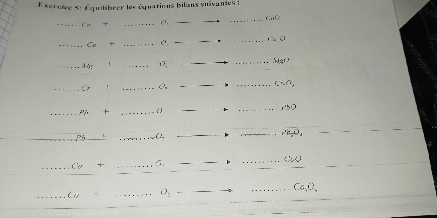 Équilibrer les équations bilans suivantes : 
_ CuO
__ Cu+
O_2
_ Cu_2O
_ Cu+ _
O_2
_ MgO
_ Mg+ _
O_2
_ Cr+ _
O_2
_ Cr_2O_3
_ Pb+ _
O_2
_ PbO
_ Pb_3O_4
_ Pb _  
_ O_2
_ Co+... _ O_2
_ CoO
_ Co+
_ O_2 _ 
_ Co_3O_4