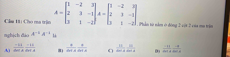 A=beginbmatrix 1&-2&3 2&3&-1 3&1&-2endbmatrix , A=beginbmatrix 1&-2&3 2&3&-1 3&1&-2endbmatrix
Câu 11: Cho ma trận . Phần tử nằm ở dòng 2 cột 2 của ma trận
nghịch đảo A^(-1)A^(-1) là
A)  (-11)/detA  (-11)/detA   8/detA  8/detA  C)  11/detA  11/detA  D)  (-11)/detA  (-8)/detA 
B)