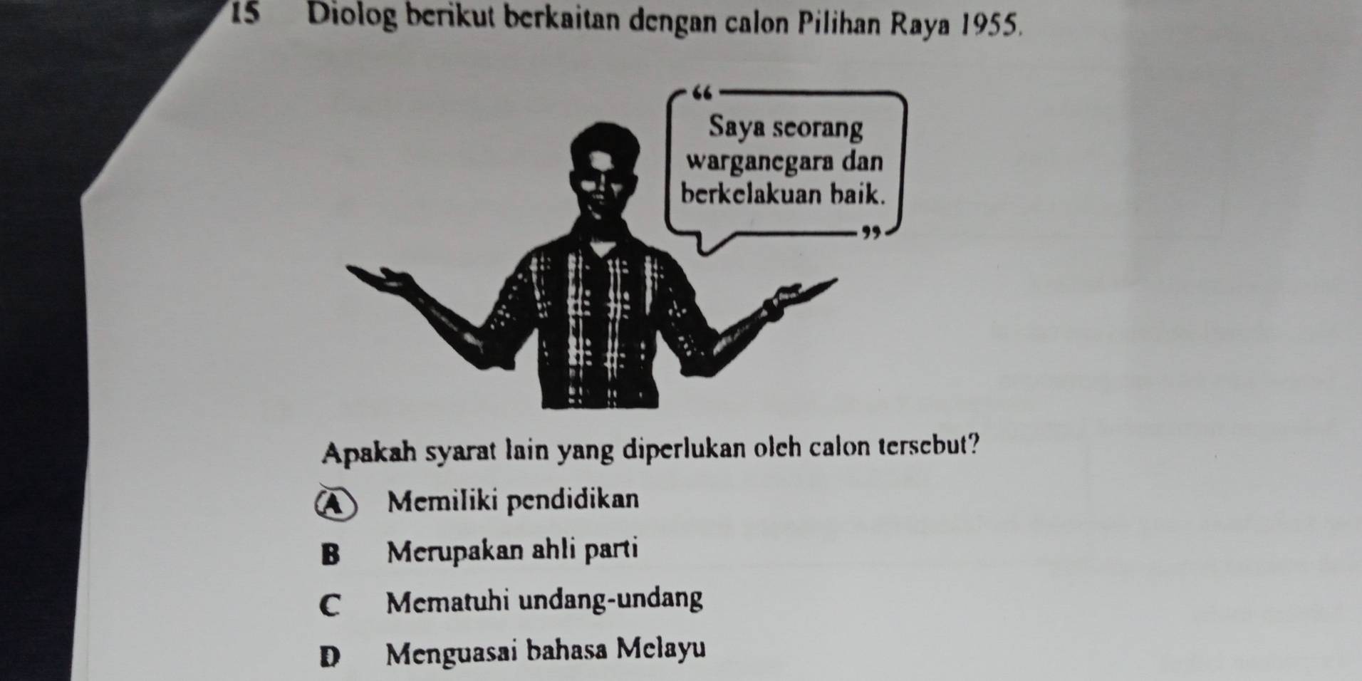 Diolog berikut berkaitan dengan calon Pilihan Raya 1955.
Apakah syarat lain yang diperlukan olch calon tersebut?
A Memiliki pendidikan
B Merupakan ahli parti
C Mematuhi undang-undang
D Menguasai bahasa Melayu