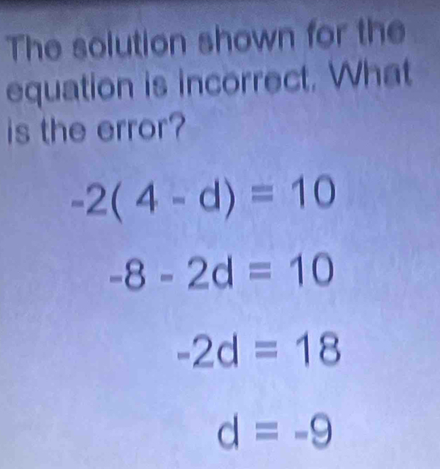 The solution shown for the
equation is incorrect. What
is the error?
-2(4-d)=10
-8-2d=10
-2d=18
d=-9