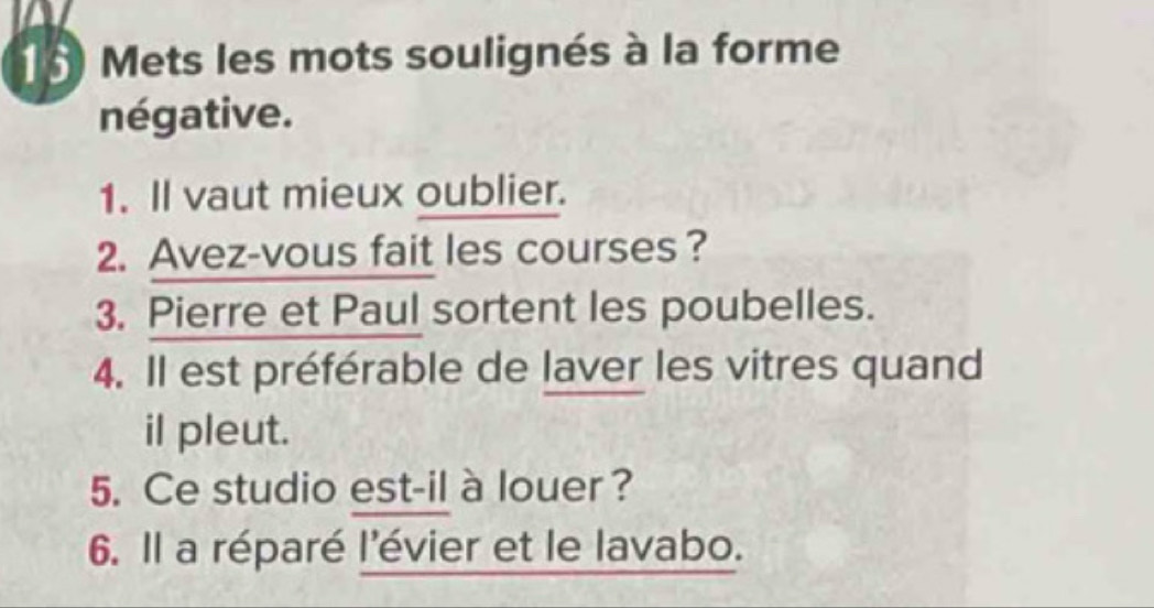 Mets les mots soulignés à la forme 
négative. 
1. Il vaut mieux oublier. 
2. Avez-vous fait les courses ? 
3. Pierre et Paul sortent les poubelles. 
4. Il est préférable de laver les vitres quand 
il pleut. 
5. Ce studio est-il à louer? 
6. Il a réparé l'évier et le lavabo.