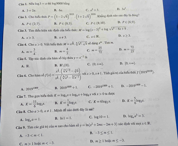 Nếu log 3=a thì log 9000 bằng
A. 3+2a. B. 6a. C. a^2+3. D. 3a^2.
Câu 2. Cho biểu thức P=(5-2sqrt(6))^2025· (5+2sqrt(6))^2026 T Khẳng định nào sau đây là đúng?
A. P∈ (2;7). B. P∈ (0;3). C. P∈ (8;10). D. P∈ (6;9).
Câu 3. Tìm điều kiện xác định của biểu thức: M=log (x-3)^2+log sqrt(x^2-6x+9).
A. x>3. B. x!= 3. C. x∈ R. D. x≥ 3.
Câu 4. Cho x>0. Viết biểu thức M=x^(frac 5)12.sqrt[6](x^5.sqrt x) về y ln gx^m. Tim m.
A. m= 3/4 . B. m= 4/3 . C. m= 25/72 . D. m= 72/25 .
Câu 5. Tập xác định của hàm số lũy thừa y=x^(-2)la
A. R. B. R| 0 . C. (0;+∈fty ). D. [0;+∈fty ).
Câu 6. Cho hàm số f(x)=frac x^(frac 2)3· (sqrt[3](x^(-2))-sqrt[3](x))x^(frac 1)3· (sqrt[6](x^3)-sqrt[6](x^(-1))) với x>0,x!= 1. Tính giá trị của biểu thức f(2019^(2018)).
A. 2019^(1009). B. 2019^(1009)+1. C. -2019^(1009)+1. D. -2019^(1009)-1.
Câu 7. Thu gọn biểu thức K=log _2x+log _4x+log _8x với x>0 ta được
A. K= 11/6 log _2x. B. K= 1/6 log _2x. C. K=6log _2x. D. K= 5/6 log _2x.
Câu 8. Cho a>0,a!= 1 Mệnh đề nào dưới đây là sai?
A. log _aa=1. B. ln 1=1. C. log 10=1. D. log _aa^3=3.
Câu 9. Tìm các giá trị của m sao cho hàm số y=ln (x^2+2mx-2m+3) xác định với mọi x∈ R.
A. -3 B. -3≤ m≤ 1.
D. m≥ 1
C. m>1 hoặc m hoặc m≤ -3.