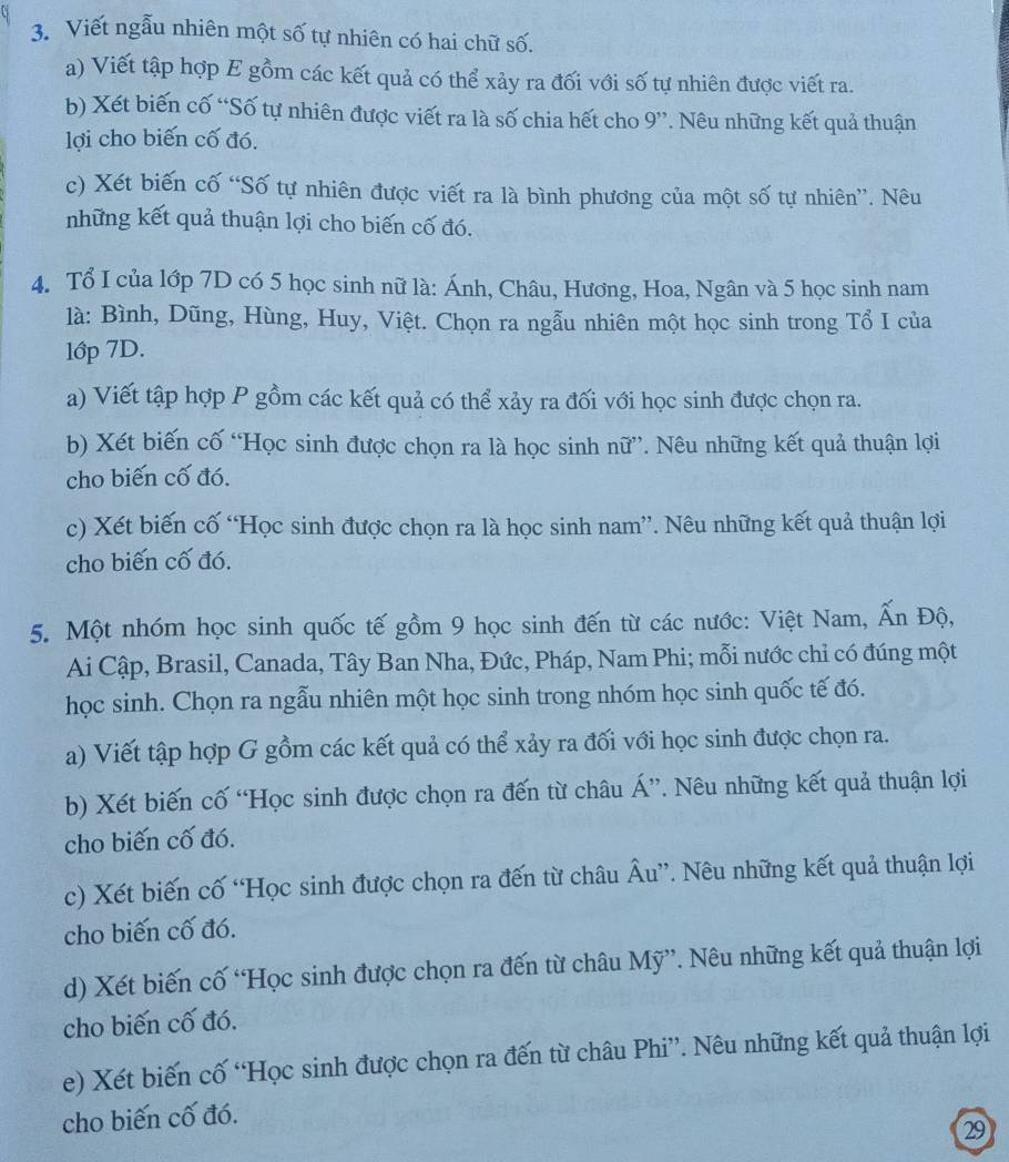 Viết ngẫu nhiên một số tự nhiên có hai chữ số.
a) Viết tập hợp E gồm các kết quả có thể xảy ra đối với số tự nhiên được viết ra.
b) Xét biến cố “Số tự nhiên được viết ra là số chia hết cho 9”. Nêu những kết quả thuận
lợi cho biến cố đó.
c) Xét biến cố “Số tự nhiên được viết ra là bình phương của một số tự nhiên”. Nêu
những kết quả thuận lợi cho biến cố đó.
4. Tổ I của lớp 7D có 5 học sinh nữ là: Ánh, Châu, Hương, Hoa, Ngân và 5 học sinh nam
là: Bình, Dũng, Hùng, Huy, Việt. Chọn ra ngẫu nhiên một học sinh trong Tổ I của
lớp 7D.
a) Viết tập hợp P gồm các kết quả có thể xảy ra đối với học sinh được chọn ra.
b) Xét biến cố “Học sinh được chọn ra là học sinh nữ”. Nêu những kết quả thuận lợi
cho biến cố đó.
c) Xét biến cố “Học sinh được chọn ra là học sinh nam”. Nêu những kết quả thuận lợi
cho biến cố đó.
5. Một nhóm học sinh quốc tế gồm 9 học sinh đến từ các nước: Việt Nam, Ấn Độ,
Ai Cập, Brasil, Canada, Tây Ban Nha, Đức, Pháp, Nam Phi; mỗi nước chỉ có đúng một
học sinh. Chọn ra ngẫu nhiên một học sinh trong nhóm học sinh quốc tế đó.
a) Viết tập hợp G gồm các kết quả có thể xảy ra đối với học sinh được chọn ra.
b) Xét biến cố “Học sinh được chọn ra đến từ châu Á”. Nêu những kết quả thuận lợi
cho biến cố đó.
c) Xét biến cố “Học sinh được chọn ra đến từ châu Âu”. Nêu những kết quả thuận lợi
cho biến cố đó.
d) Xét biến cố “Học sinh được chọn ra đến từ châu Mỹ”. Nêu những kết quả thuận lợi
cho biến cố đó.
e) Xét biến cố “Học sinh được chọn ra đến từ châu Phi”. Nêu những kết quả thuận lợi
cho biến cố đó.
29