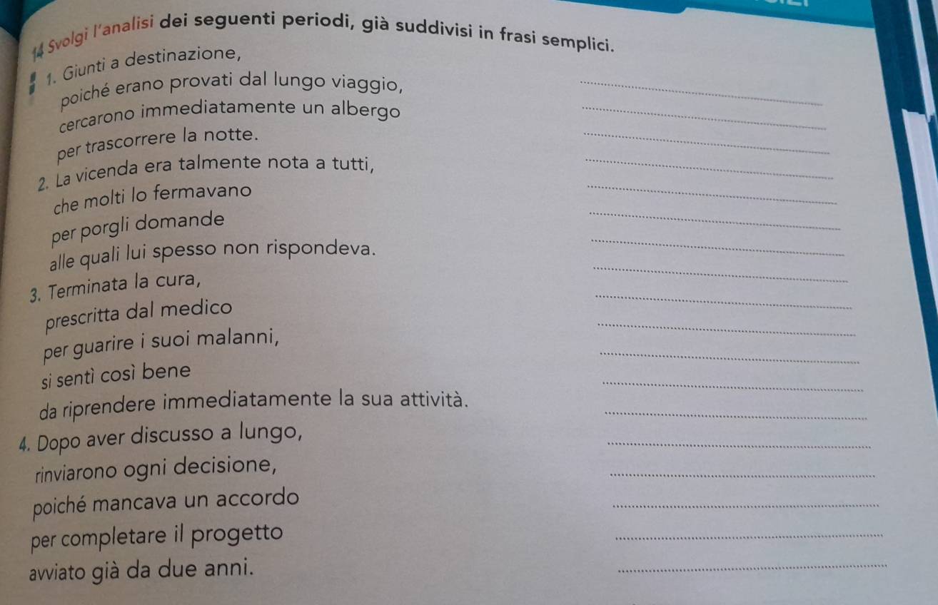 Svolgi l'analisi dei seguenti periodi, già suddivisi in frasi semplici. 
1. Giunti a destinazione, 
poiché erano provati dal lungo viaggio,_ 
_ 
cercarono immediatamente un albergo_ 
_ 
per trascorrere la notte. 
2. La vicenda era talmente nota a tutti, 
_ 
che molti lo fermavano 
_ 
_ 
per porgli domande 
_ 
alle quali lui spesso non rispondeva. 
_ 
3. Terminata la cura, 
_ 
prescritta dal medico 
_ 
per guarire i suoi malanni, 
_ 
si sentì così bene 
da riprendere immediatamente la sua attività._ 
4. Dopo aver discusso a lungo, 
_ 
rinviarono ogni decisione, 
_ 
poiché mancava un accordo 
_ 
per completare il progetto 
_ 
avviato già da due anni. 
_