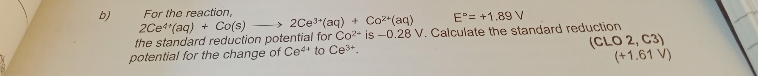 For the reaction,
E°=+1.89V
b) 2Ce^(4+)(aq)+Co(s)to 2Ce^(3+)(aq)+Co^(2+)(aq) Co^(2+) is — 0.28V. Calculate the standard reduction 
the standard reduction potential for
(CLO2,C3)
potential for the change of Ce^(4+)toCe^(3+).
(+1.61V)