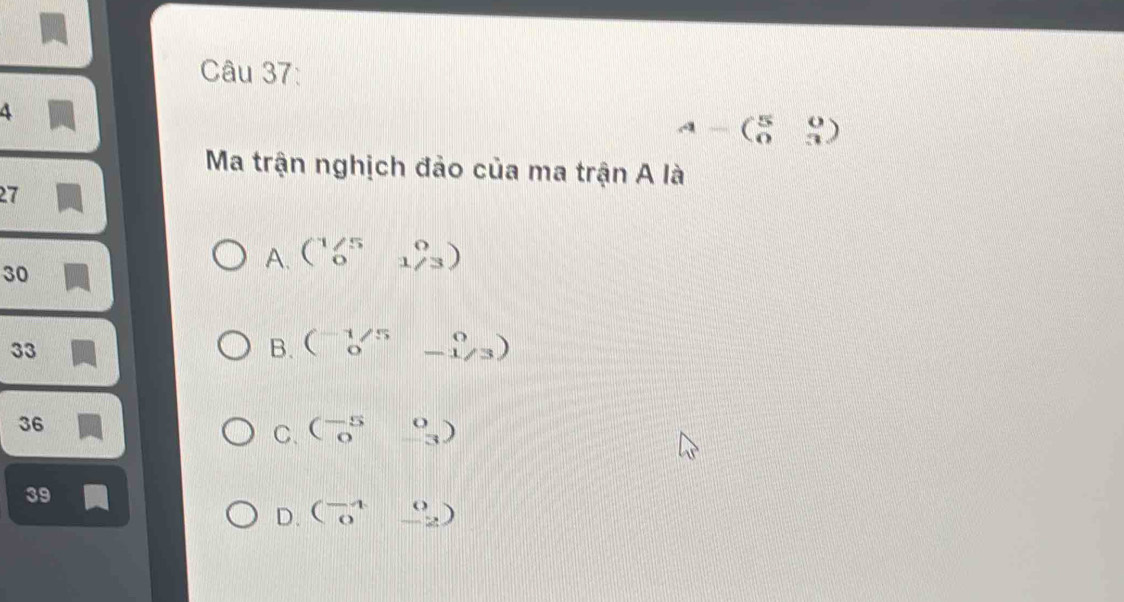 4
A-beginpmatrix 5&0 0&3endpmatrix
Ma trận nghịch đảo của ma trận A là
27
30
A. beginpmatrix 1/5&0 0&1/3endpmatrix
33
B. beginpmatrix -1/5&0 0&-1/3endpmatrix
36
C. beginpmatrix -5&0 0&-3endpmatrix
39
D. beginpmatrix -4&0 0&-2endpmatrix