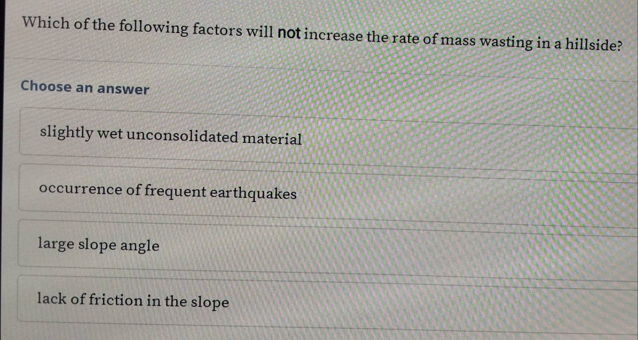 Which of the following factors will not increase the rate of mass wasting in a hillside?
Choose an answer
slightly wet unconsolidated material
occurrence of frequent earthquakes
large slope angle
lack of friction in the slope