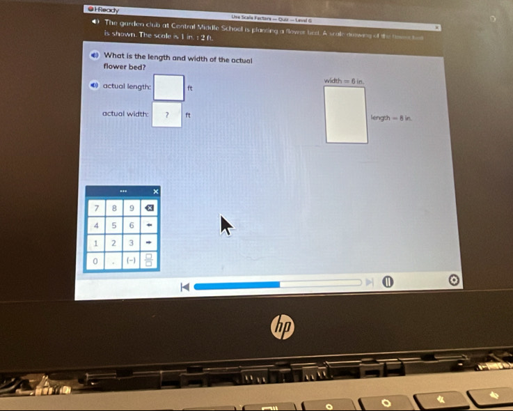 Ready Use Scale Fectars — Qui — Level G 
4) The garden club at Central Middle School is planting a flower bed. A scale doowing of the toen ha 
is shown. The scale is 1 in. : 2 ft. 
What is the length and width of the actual 
flower bed? width =6in. 
actual length: ft
actual width: ? ft length =8in
hp