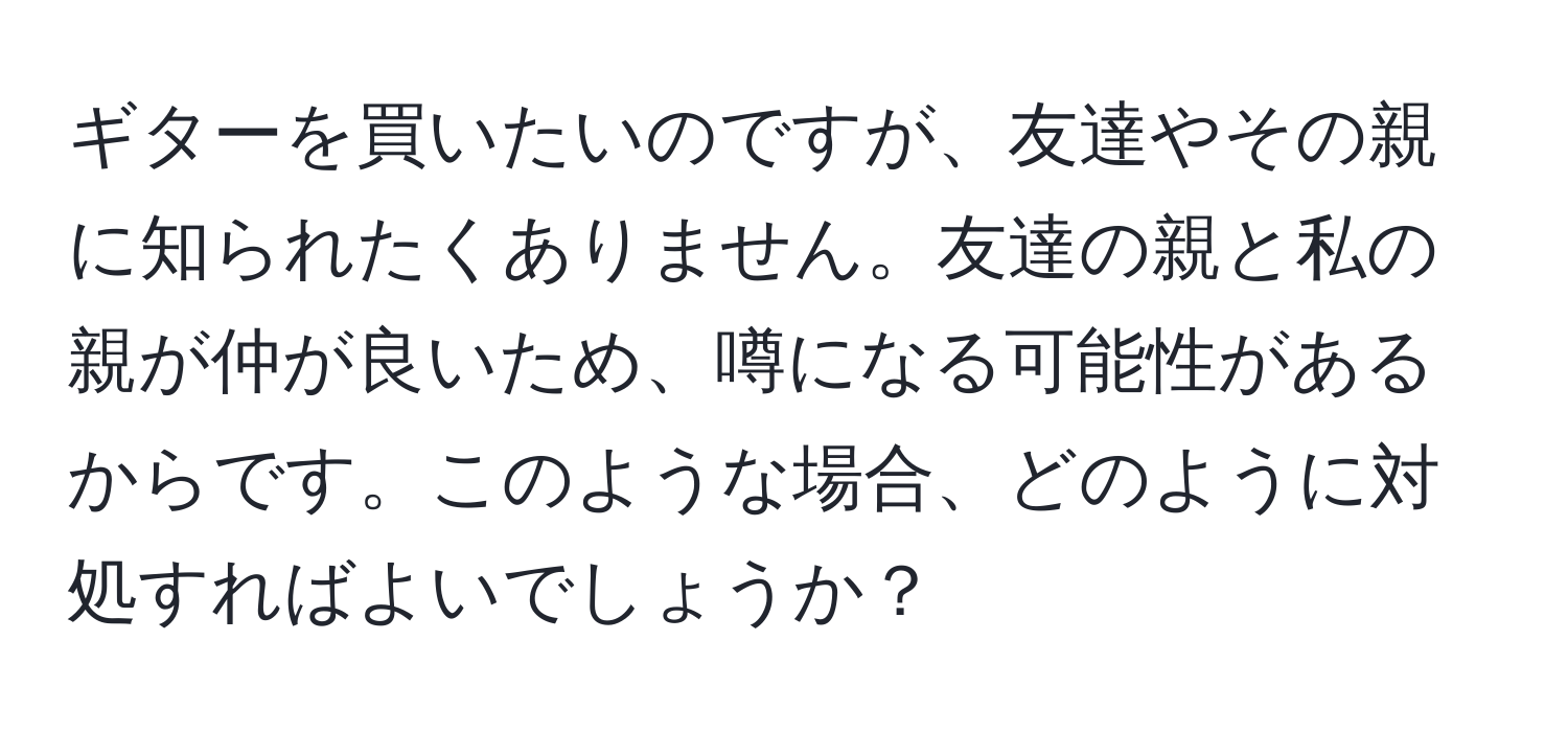 ギターを買いたいのですが、友達やその親に知られたくありません。友達の親と私の親が仲が良いため、噂になる可能性があるからです。このような場合、どのように対処すればよいでしょうか？