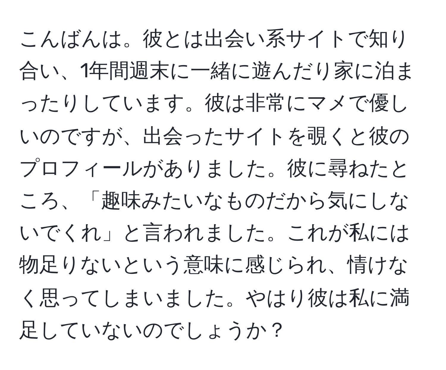 こんばんは。彼とは出会い系サイトで知り合い、1年間週末に一緒に遊んだり家に泊まったりしています。彼は非常にマメで優しいのですが、出会ったサイトを覗くと彼のプロフィールがありました。彼に尋ねたところ、「趣味みたいなものだから気にしないでくれ」と言われました。これが私には物足りないという意味に感じられ、情けなく思ってしまいました。やはり彼は私に満足していないのでしょうか？