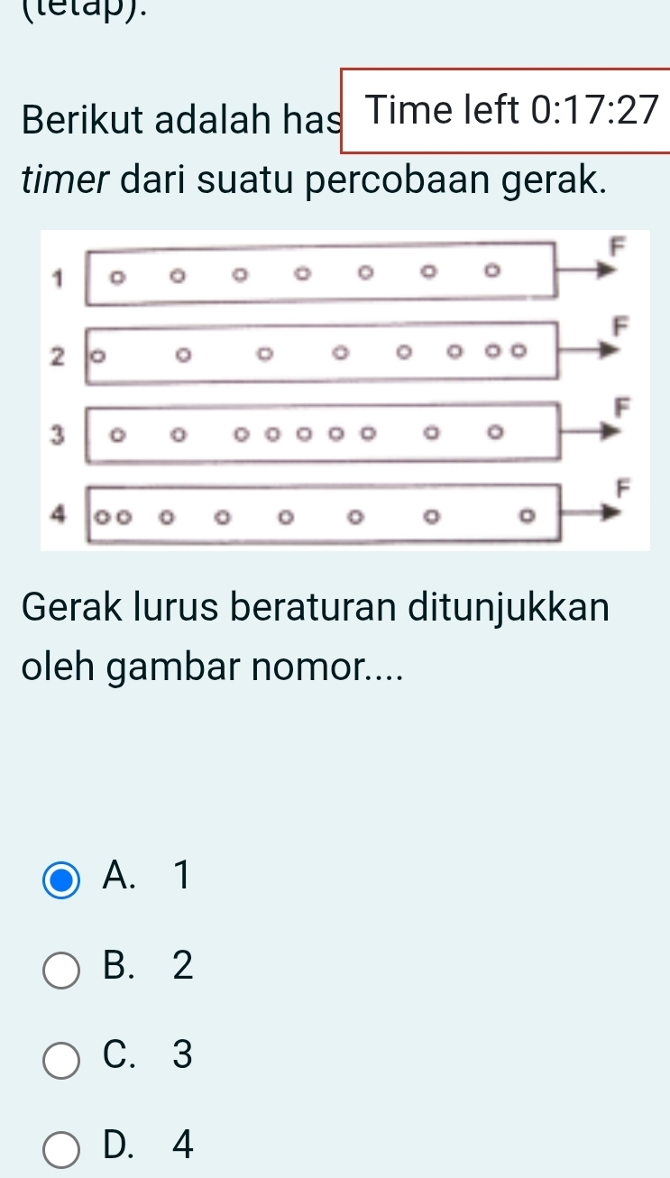 (letap).
Berikut adalah has Time left 0:17:27
timer dari suatu percobaan gerak.
F
1 。 。 。

F
2
。 。
。
F
3
0 0 。 。 。
F
4 0 0 o o
。
Gerak lurus beraturan ditunjukkan
oleh gambar nomor....
A. 1
B. 2
C. 3
D. 4