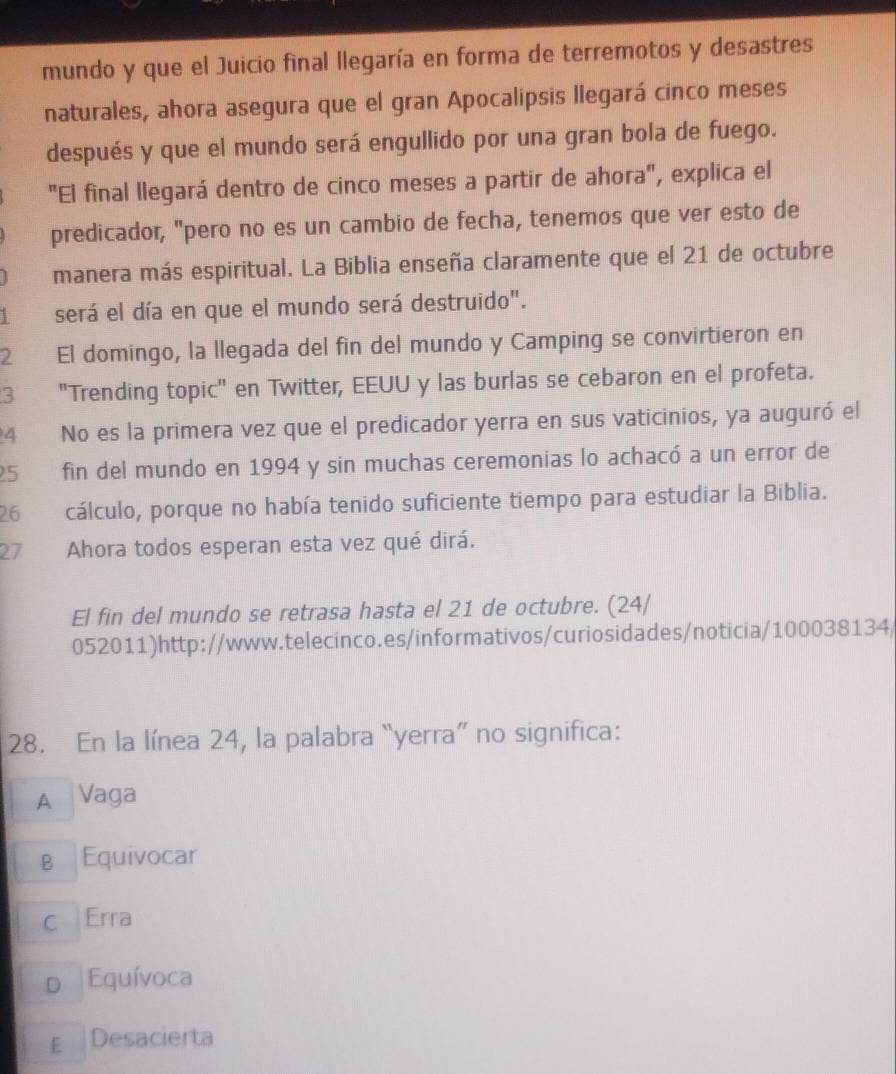 mundo y que el Juicio final llegaría en forma de terremotos y desastres
naturales, ahora asegura que el gran Apocalipsis llegará cinco meses
después y que el mundo será engullido por una gran bola de fuego.
"El final llegará dentro de cinco meses a partir de ahora", explica el
predicador, "pero no es un cambio de fecha, tenemos que ver esto de
manera más espiritual. La Biblia enseña claramente que el 21 de octubre
será el día en que el mundo será destruido".
2 El domingo, la llegada del fin del mundo y Camping se convirtieron en
3 "Trending topic" en Twitter, EEUU y las burlas se cebaron en el profeta.
4 No es la primera vez que el predicador yerra en sus vaticinios, ya auguró el
5 fin del mundo en 1994 y sin muchas ceremonias lo achacó a un error de
26 cálculo, porque no había tenido suficiente tiempo para estudiar la Biblia.
27 Ahora todos esperan esta vez qué dirá.
El fin del mundo se retrasa hasta el 21 de octubre. (24/
052011)http://www.telecinco.es/informativos/curiosidades/noticia/100038134/
28. En la línea 24, la palabra “yerra” no significa:
A Vaga
в Equivocar
c Erra
D Equívoca
E Desacierta