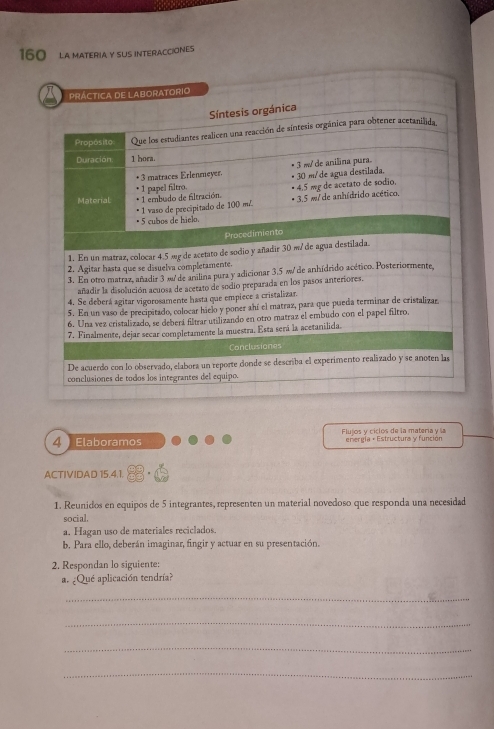 160 LA MATERIA Y SUS INTERACCIONES
PRÁCTICA DE LABORATORIO
Síntesis orgánica
Propósito Que los estudiantes realicen una reacción de síntesis orgánica para obtener acetanilida.
Duración 1 hora.
* 1 papel filtro. * 30 m/ de agua destilada. • 3 %de anilina pura.
+3 matraces Erlenmeyer.
• 4.5 mg de acetato de sódio.
Material * 1 embudo de filtración. * 3.5 m/ de anhídrido acético,
* 1 vaso de precipitado de 100 m/
• 5 cubos de hielo.
Procedimiento
1. En un matraz, colocar 4.5 æg de acetato de sodio y añadir 30 m/ de agua destilada.
2. Agitar hasta que se disuelva completamente.
3. En otro matraz, añadir 3 æ de anilina pura y adicionar 3,5 πde anhídrido acético. Posteriormente,
añadir la disolución acuosa de acetato de sodio preparada en los pasos anteriores.
4. Se deberá agitar vigorosamente hasta que empiece a cristalizar.
5. En un vaso de precipitado, colocar hielo y poner ahí el matraz, para que pueda terminar de cristalizar.
6. Una vez cristalizado, se deberá filtrar utilizando en otro matraz el embudo con el papel filtro.
7. Finalmente, dejar secar completamente la muestra. Esta será la acetanilida.
Conclusiones
De acuerdo con lo observado, elabora un reporte donde se describa el experimento realizado y se anoten las
conclusiones de todos los integrantes del equipo.
4  Elaboramos  Flujos y cíclos de la matería y la energía + Estructura y función
ACTIVIDAD 15.4.1.
1. Reunidos en equipos de 5 integrantes, representen un material novedoso que responda una necesidad
social.
a. Hagan uso de materiales reciclados.
b. Para ello, deberán imaginar, fingir y actuar en su presentación.
2. Respondan lo siguiente:
a. ¿Qué aplicación tendría?
_
_
_
_