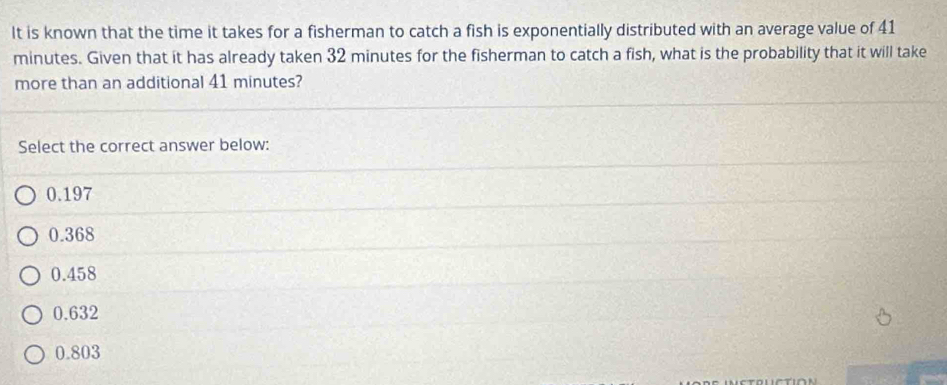 It is known that the time it takes for a fisherman to catch a fish is exponentially distributed with an average value of 41
minutes. Given that it has already taken 32 minutes for the fisherman to catch a fish, what is the probability that it will take
more than an additional 41 minutes?
Select the correct answer below:
0.197
0.368
0.458
0.632
0.803