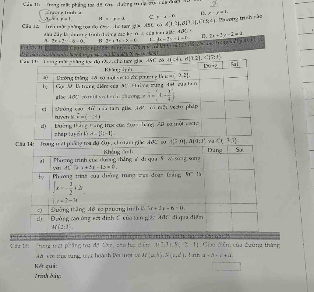 Trong mặt phẳng tọa độ Oxy, đường trung trực của đoạn AB
phương trình là:
A. x+y=1. B. x+y=0. C. y-x=0. D. x-y=1.
Câu 12: Trên mặt phẳng tọa độ Oxy, cho tam giác ABC có A(1;2),B(3;1),C(5;4) Phương trình nào
sau đây là phương trình đường cao kẻ từ 4 của tam giác ABC ?
A. 2x+3y-8=0. B. 2x+3y+8=0. C. 3x-2y+1=0. D. 2x+3y-2=0.
PHÂN II.  n Cảu trắc nghiệm dúng sai. Thí sinh trả lời từ câu 13 đến câu 14. Trong mỗi ý a), b), c),
d) ở mỗi câu, thi sinh chọn đúng hoặc sai (điên đấu X vào ô chọn)
A(1;4),B(3;2),C(7;3).
tam giác ABC
AN 11. Nh nệc  Cầu trắc nghiệm tra lời ngThí
Câu 15: Trong mặt phăng toạ độ Oxy, cho hai điêm A(2:3);B(-2:-1) Giao điểm của đường thăng
AB với trục tung, trục hoành lần lượt tại M(a,b),N(c,d). Tính a+b+c+d.
Kết quả:
Trình bày: