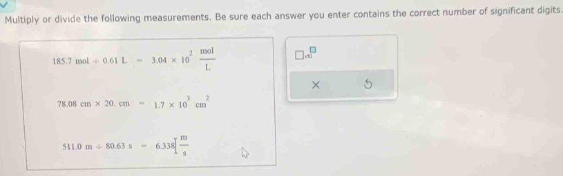 Multiply or divide the following measurements. Be sure each answer you enter contains the correct number of significant digits
185.7mol/ 0.61L=3.04* 10^2 mol/L 
□ ,beginarrayr □  endarray
× 5
78.08cm* 20.cm=1.7* 10^3cm^2
511.0m/ 80.63s=6.338[ m/s 