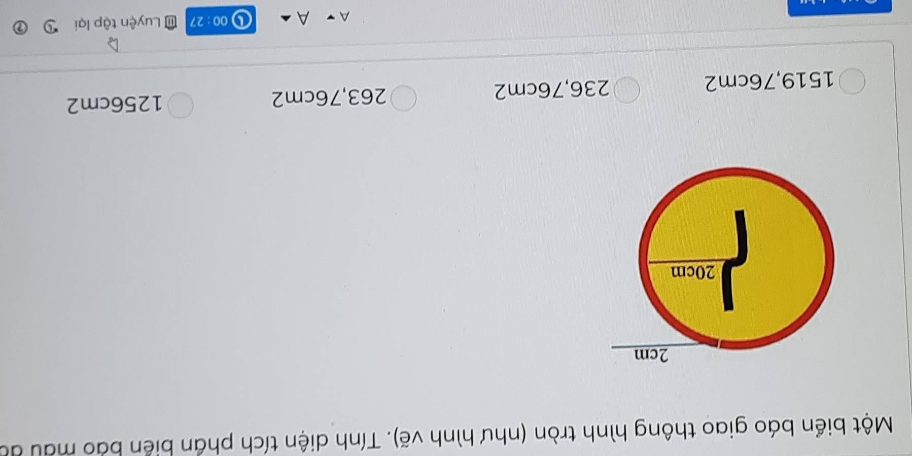 Một biển báo giao thông hình tròn (như hình vẽ). Tính diện tích phần biển báo màu đá
1519, 76cm2 236, 76cm2
263,76cm2 1256cm2
A
00: 27 Luyện tập lại