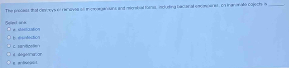 The process that destroys or removes all microorganisms and microbial forms, including bacterial endospores, on inanimate objects is_
Select one:
a. sterilization
b. disinfection
c. sanitization
d. degermation
e. antisepsis