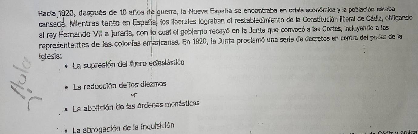 Hacia 1820, después de 10 años de guerra, la Nueva España se encontraba en crisis económica y la población estaba
cansada. Mientras tanto en España, los liberales lograban el restablecimiento de la Constitución liberal de Cádiz, obligando
al rey Fernando VII a juraria, con lo cual el gobierno recayó en la Junta que convocó a las Cortes, incluyendo a los
representantes de las colonías americanas. En 1820, la Junta proclamó una serie de decretos en contra del poder de la
iglesia:
La supresión del fuero eclesiástico
La reducción de los diezmos
* La abolición de las órdenes monásticas
La abrogación de la inquisición
y anlica