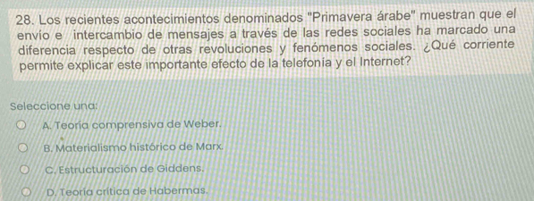 Los recientes acontecimientos denominados ''Primavera árabe'' muestran que el
envío e intercambio de mensajes a través de las redes sociales ha marcado una
diferencia respecto de otras revoluciones y fenómenos sociales. ¿Qué corriente
permite explicar este importante efecto de la telefonía y el Internet?
Seleccione una:
A. Teoría comprensiva de Weber.
B. Materialismo histórico de Marx.
C. Estructuración de Giddens.
D. Teoria crítica de Habermas.