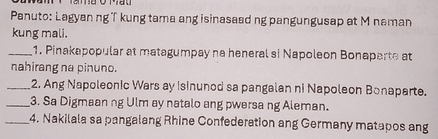 Panuto: Lagyan ng T kung tama ang isinasaad ng pangungusap at M naman 
kung mali. 
_1. Pinakapopular at matagumpay na heneral si Napoleon Bonaparte at 
nahirang na pinuno. 
_2. Ang Napoleonic Wars ay isinunod sa pangalan ni Napoleon Bonaparte. 
_3. Sa Digmaan ng Ulm ay natalo ang pwersa ng Aleman. 
_4. Nakilala sa pangalang Rhine Confederation ang Germany matapos ang