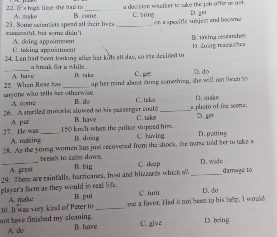 It’s high time she had to _a decision whether to take the job offer or not.
A. make B. come C. bring D. get
23. Some scientists spend all their lives _on a specific subject and became
successful, but some didn’t
A. doing appointment B. taking researches
C. taking appointment D. doing researches
24. Lan had been looking after her kids all day, so she decided to
_
a break for a while.
A. have B. take C. get D. do
25. When Rose has _up her mind about doing something, she will not listen to
anyone who tells her otherwise.
A. come B. do C. take D. make
26. A startled motorist slowed so his passenger could _a photo of the scene.
A. put B. have C. take D. get
27. He was _ 150 km/h when the police stopped him.
A. making B. doing C. having D. putting
28. As the young women has just recovered from the shock, the nurse told her to take a
_
breath to calm down.
A. great B. big
C. deep D. wide
29. There are rainfalls, hurricanes, frost and blizzards which all _damage to
player's farm as they would in real life.
A. make B. put C. turn D. do
30. It was very kind of Peter to _me a favor. Had it not been to his help, I would
not have finished my cleaning.
A. do B. have C. give
D. bring