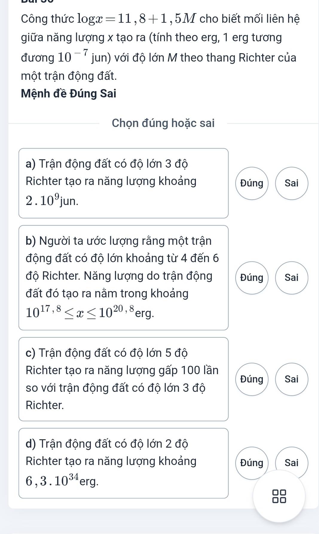 Công thức log x=11,8+1 , 5M cho biết mối liên hệ 
giữa năng lượng x tạo ra (tính theo erg, 1 erg tương 
đương 10^(-7)jun) với độ lớn M theo thang Richter của 
một trận động đất. 
Mệnh đề Đúng Sai 
Chọn đúng hoặc sai 
a) Trận động đất có độ lớn 3 độ 
Richter tạo ra năng lượng khoảng Đúng Sai
2.10^9jun. 
b) Người ta ước lượng rằng một trận 
động đất có độ lớn khoảng từ 4 đến 6
độ Richter. Năng lượng do trận động Đúng Sai 
đất đó tạo ra nằm trong khoảng
10^(17,8)≤ x≤ 10^(20,8)erg. 
c) Trận động đất có độ lớn 5 độ 
Richter tạo ra năng lượng gấp 100 lần 
Đúng Sai 
so với trận động đất có độ lớn 3 độ 
Richter. 
d) Trận động đất có độ lớn 2 độ 
Richter tạo ra năng lượng khoảng Đúng Sai
6, 3.10^(34)erg.