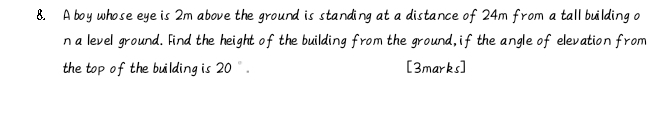 A boy whose eye is 2m above the ground is standing at a distance of 24m from a tall building o 
n a level ground. Find the height of the building from the ground, if the angle of elevation from 
the top of the building is 20°. [3marks]