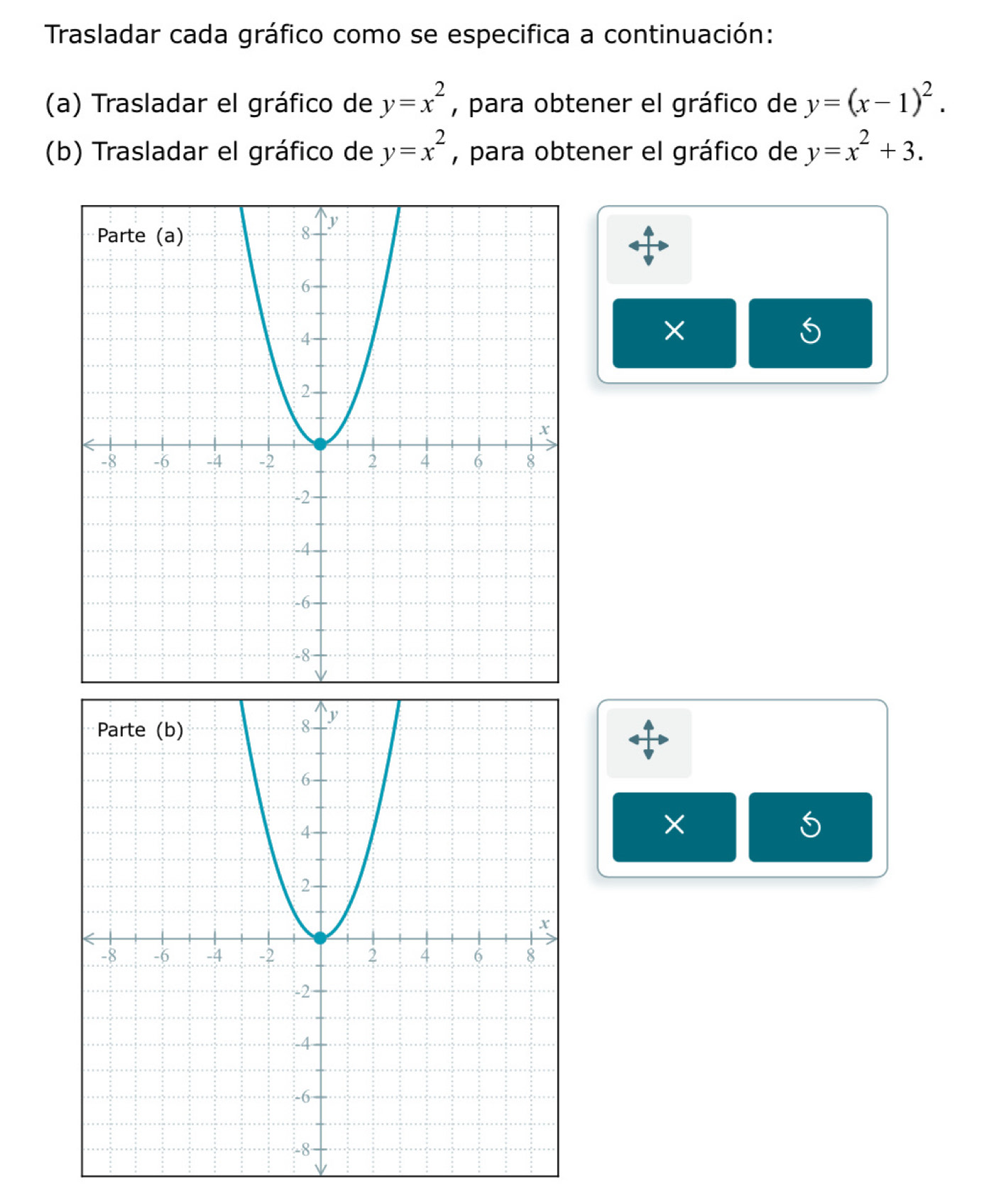 Trasladar cada gráfico como se especifica a continuación: 
(a) Trasladar el gráfico de y=x^2 , para obtener el gráfico de y=(x-1)^2. 
(b) Trasladar el gráfico de y=x^2 , para obtener el gráfico de y=x^2+3. 
× 
×