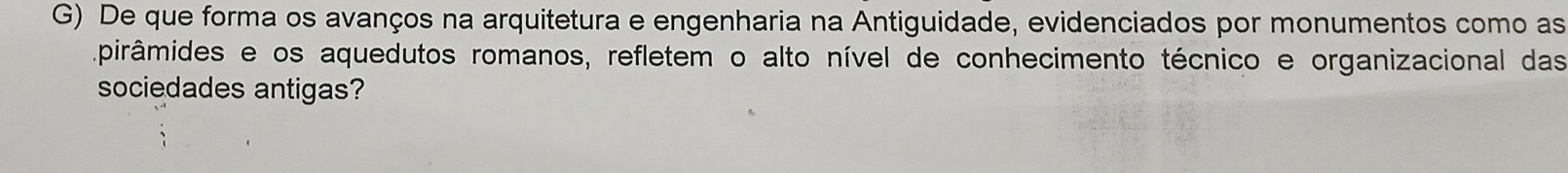 De que forma os avanços na arquitetura e engenharia na Antiguidade, evidenciados por monumentos como as 
pirâmides e os aquedutos romanos, refletem o alto nível de conhecimento técnico e organizacional das 
sociedades antigas?