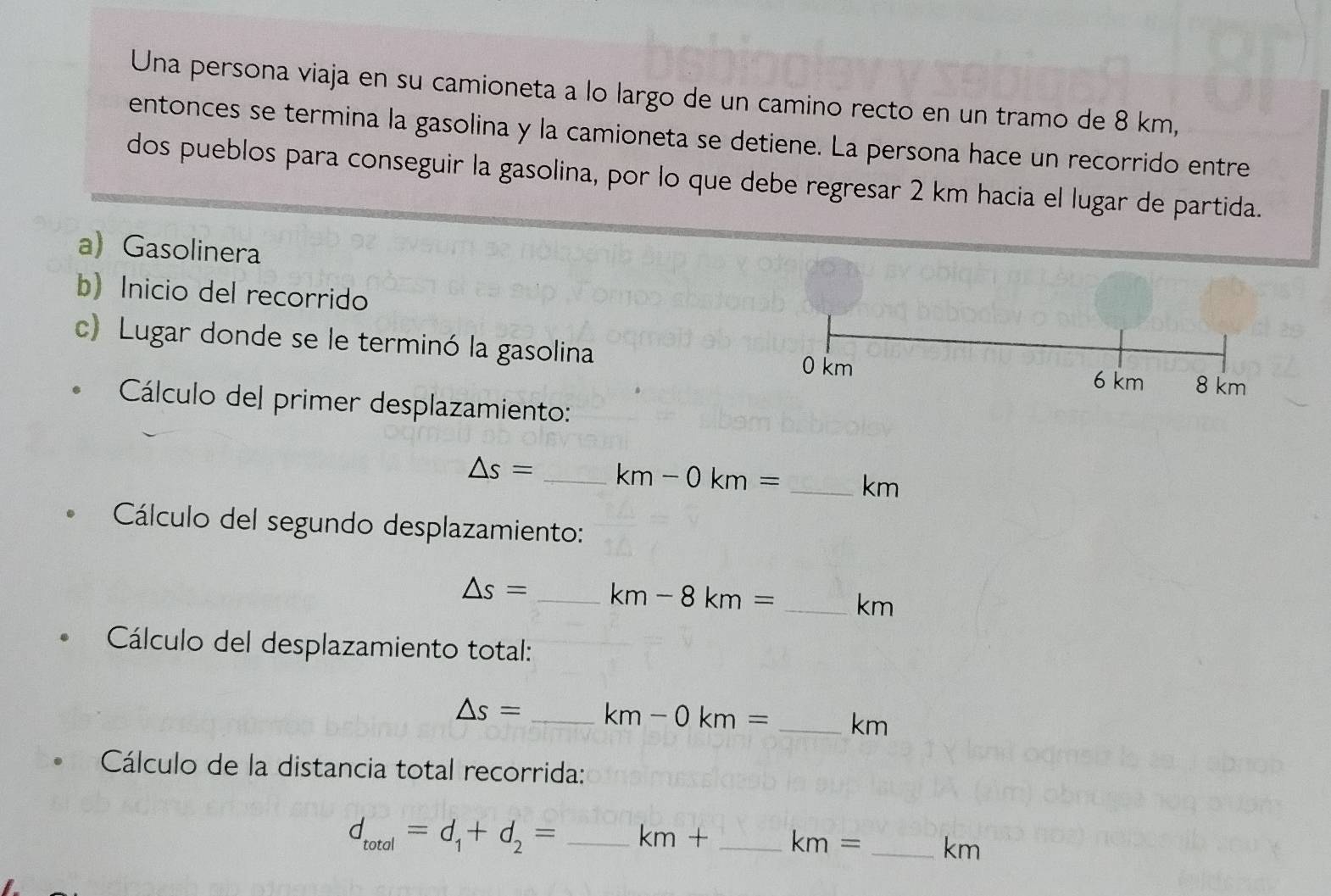 Una persona viaja en su camioneta a lo largo de un camino recto en un tramo de 8 km, 
entonces se termina la gasolina y la camioneta se detiene. La persona hace un recorrido entre 
dos pueblos para conseguir la gasolina, por lo que debe regresar 2 km hacia el lugar de partida. 
a Gasolinera 
b) Inicio del recorrido 
c) Lugar donde se le terminó la gasolina
0 km 6 km 8 km
Cálculo del primer desplazamiento:
△ s= _  km-0km= _ km
Cálculo del segundo desplazamiento:
△ s= _  km-8km= _ km
Cálculo del desplazamiento total:
△ s= _  km-0km= _ km
Cálculo de la distancia total recorrida:
d_total=d_1+d_2= _  km+ _  km= _ km