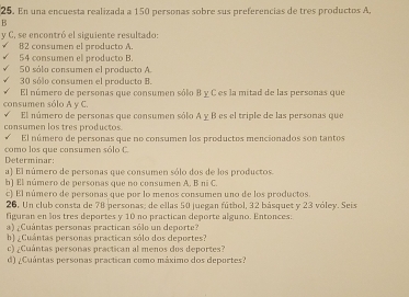 En una encuesta realizada a 150 personas sobre sus preferencias de tres productos A, 
B 
y C, se encontró el siguiente resultado 
B2 consumen el producto A.
54 consumen el producto B.
50 sála consumen el producto A
30 sólo consumen el producto B. 
El número de personas que consumen sólo B y C es la mitad de las personas que 
consumen sólo A y C. 
El número de personas que consumen sólo A y B es el triple de las personas que 
consumen los tres productos. 
El número de personas que no consumen los productos mencionados son tantos 
Determinar: como los que consumen sólo C. 
a) El número de personas que consumen sólo dos de los productos 
b] El número de personas que no consumen A. B ni C. 
c) El número de personas que por lo menos consumen uno de los productos. 
26. Un club consta de 78 personas; de ellas 50 juegan fútbol, 32 básquet y 23 vóley. Seis 
figuran en los tres deportes y 10 no practican deporte alguno. Entonces: 
a) ¿Cuántas personas practican sólo un deporte? 
h) ¿Cuántas personas practican sólo dos deportes? 
c) ¿Cuántas personas practican al menos dos deportes? 
d) ¿Cuántas personas practican como máximo dos deportes?