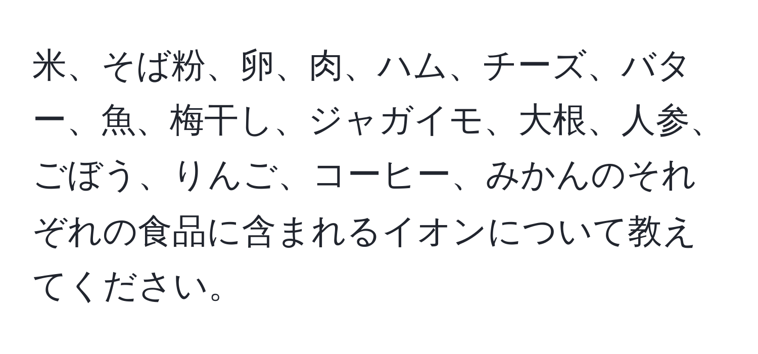 米、そば粉、卵、肉、ハム、チーズ、バター、魚、梅干し、ジャガイモ、大根、人参、ごぼう、りんご、コーヒー、みかんのそれぞれの食品に含まれるイオンについて教えてください。