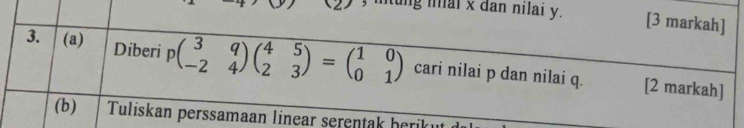 ung mai x đan nilai y. [3 markah] 
3. (a) Diberi pbeginpmatrix 3&q -2&4endpmatrix beginpmatrix 4&5 2&3endpmatrix =beginpmatrix 1&0 0&1endpmatrix cari nilai p dan nilai q. [2 markah] 
(b) Tuliskan perssamaan linear serentak berik