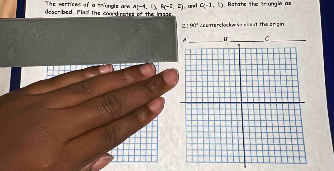 The vertices of a triangle are A(-4,1), B(-2,2) , and C(-1,1). Rotate the triangle as 
described. Find the coordinates of the image 
2.) 90° counterclockwise about the origin 
_ A'
B
_C