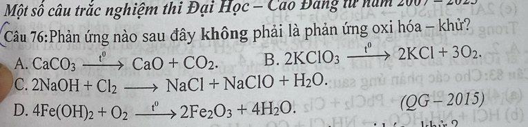 Một số câu trắc nghiệm thi Đại Học - Cao Đang tử nam 200
Câu 76:Phản ứng nào sau đây không phải là phản ứng oxi hóa - khử?
A. CaCO_3xrightarrow t^0CaO+CO_2. B. 2KClO_3xrightarrow t^02KCl+3O_2.
C. 2NaOH+Cl_2to NaCl+NaClO+H_2O.
D. 4Fe(OH)_2+O_2xrightarrow t^02Fe_2O_3+4H_2O.
(QG-2015)
2:2